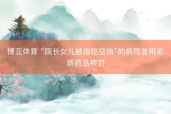 博亚体育 “院长女儿被指吃空饷”的病院曾用劣质药品被罚