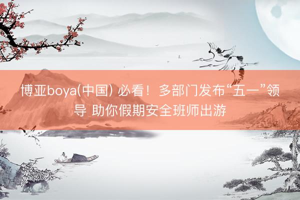 博亚boya(中国) 必看！多部门发布“五一”领导 助你假期安全班师出游