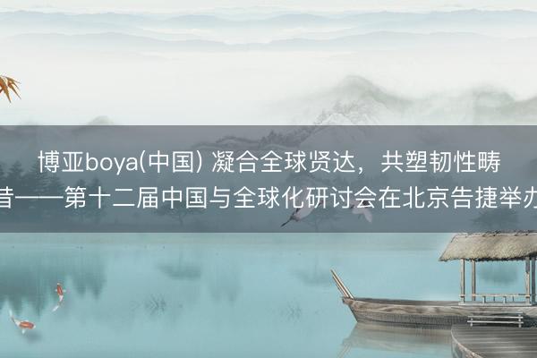 博亚boya(中国) 凝合全球贤达，共塑韧性畴昔——第十二届中国与全球化研讨会在北京告捷举办