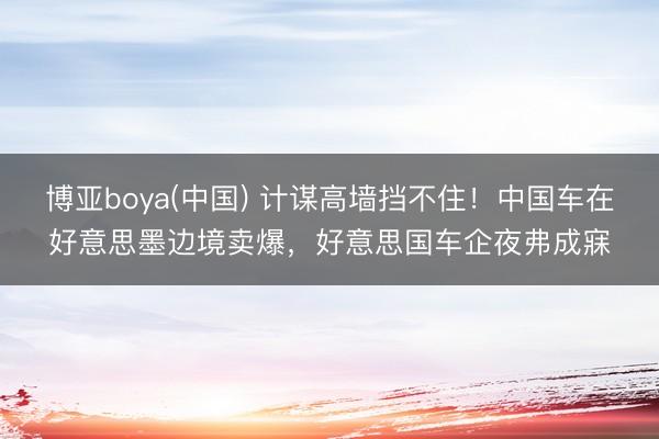 博亚boya(中国) 计谋高墙挡不住!中国车在好意思墨边境卖爆,好意思国车企夜弗成寐