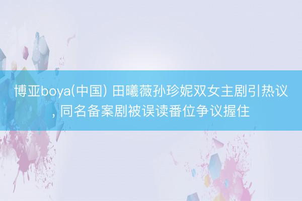 博亚boya(中国) 田曦薇孙珍妮双女主剧引热议， 同名备案剧被误读番位争议握住