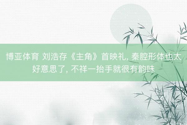 博亚体育 刘浩存《主角》首映礼， 秦腔形体也太好意思了，<a href=