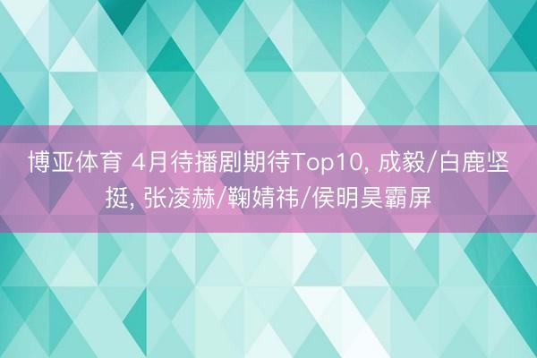 博亚体育 4月待播剧期待Top10， 成毅/白鹿坚挺， 张凌赫/鞠婧祎/侯明昊霸屏