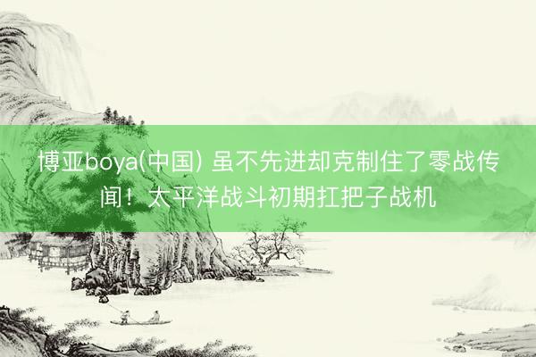 博亚boya(中国) 虽不先进却克制住了零战传闻！太平洋战斗初期扛把子战机