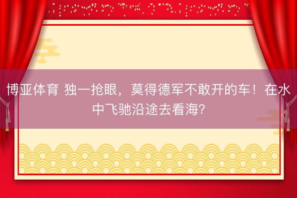 博亚体育 独一抢眼，莫得德军不敢开的车！在水中飞驰沿途去看海？