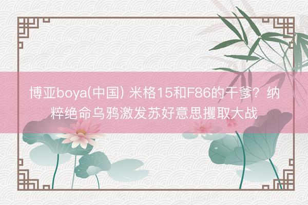 博亚boya(中国) 米格15和F86的干爹？纳粹绝命乌鸦激发苏好意思攫取大战
