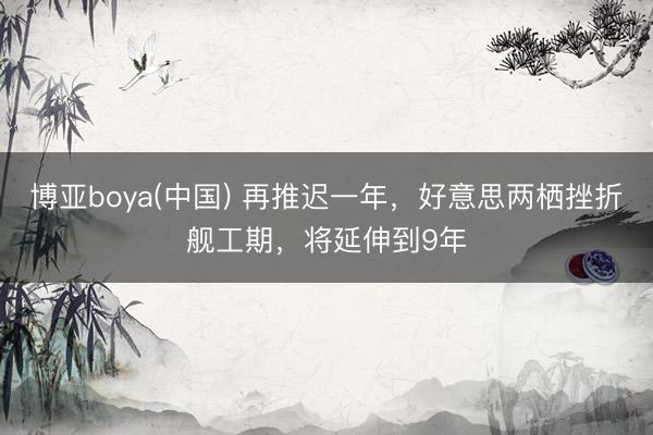 博亚boya(中国) 再推迟一年，好意思两栖挫折舰工期，将延伸到9年