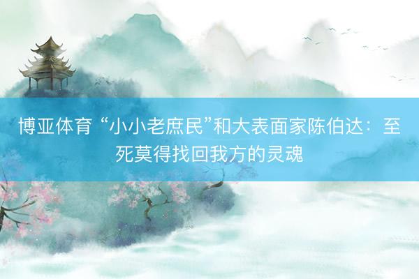博亚体育 “小小老庶民”和大表面家陈伯达:至死莫得找回我方的灵魂