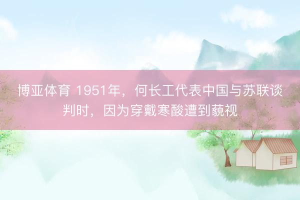 博亚体育 1951年,何长工代表中国与苏联谈判时,因为穿戴寒酸遭到藐视