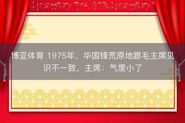 博亚体育 1975年，华国锋荒原地跟毛主席见识不一致，主席：气度小了