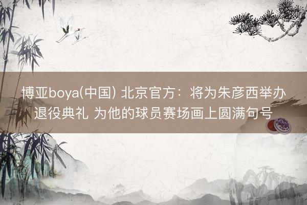 博亚boya(中国) 北京官方：将为朱彦西举办退役典礼 为他的球员赛场画上圆满句号
