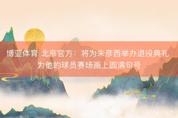 博亚体育 北京官方：将为朱彦西举办退役典礼 为他的球员赛场画上圆满句号