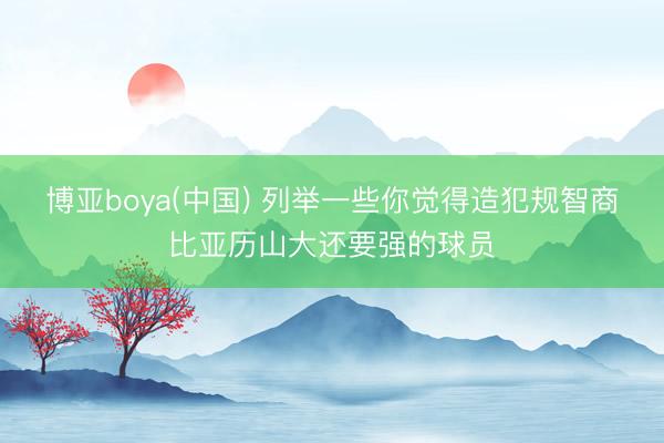 博亚boya(中国) 列举一些你觉得造犯规智商比亚历山大还要强的球员
