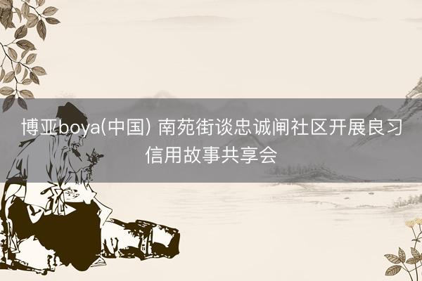 博亚boya(中国) 南苑街谈忠诚闸社区开展良习信用故事共享会