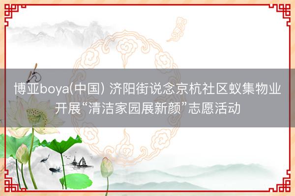 博亚boya(中国) 济阳街说念京杭社区蚁集物业开展“清洁家园展新颜”志愿活动