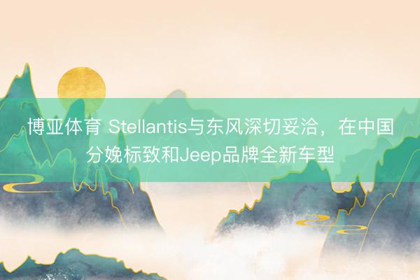 博亚体育 Stellantis与东风深切妥洽，在中国分娩标致和Jeep品牌全新车型