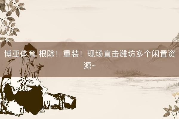 博亚体育 根除！重装！现场直击潍坊多个闲置资源~