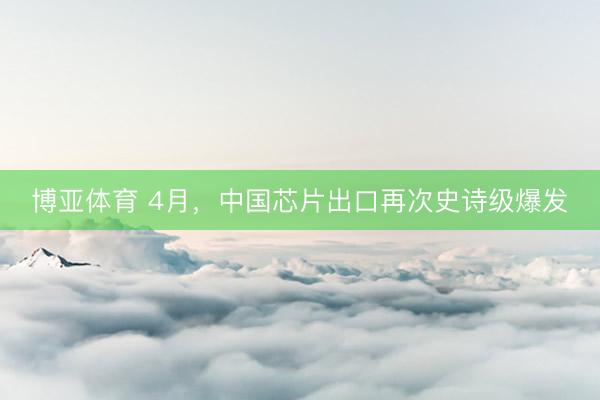 博亚体育 4月，中国芯片出口再次史诗级爆发
