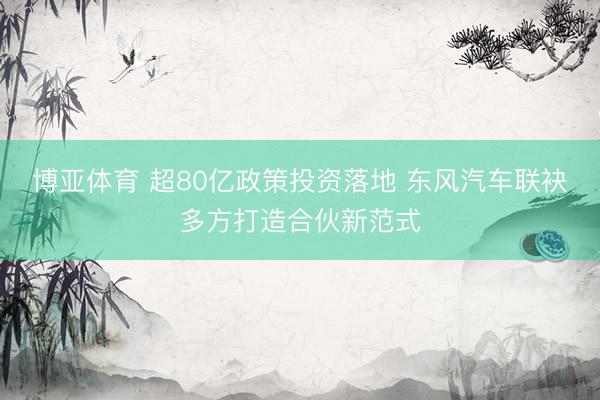 博亚体育 超80亿政策投资落地 东风汽车联袂多方打造合伙新范式
