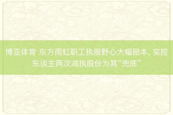 博亚体育 东方雨虹职工执股野心大幅赔本， 实控东谈主两次减执股份为其“兜底”