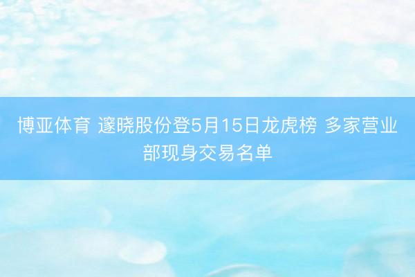 博亚体育 邃晓股份登5月15日龙虎榜 多家营业部现身交易名单