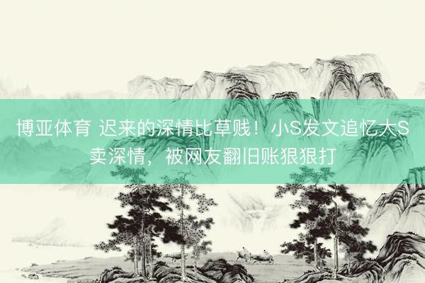 博亚体育 迟来的深情比草贱！小S发文追忆大S卖深情，被网友翻旧账狠狠打