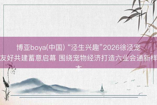博亚boya(中国) “泾生兴趣”2026徐泾宠物友好共建蓄意启幕 围绕宠物经济打造六业会通新样本