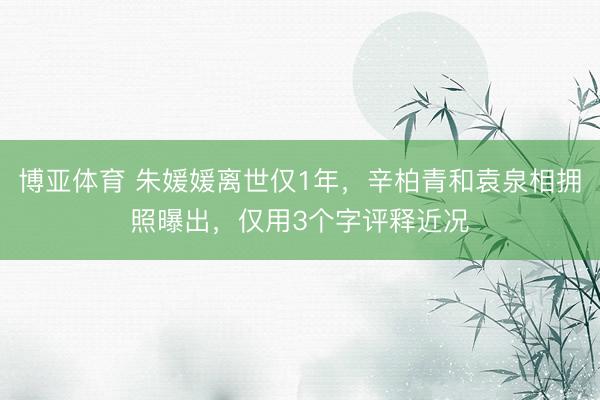 博亚体育 朱媛媛离世仅1年,辛柏青和袁泉相拥照曝出,仅用3个字评释近况