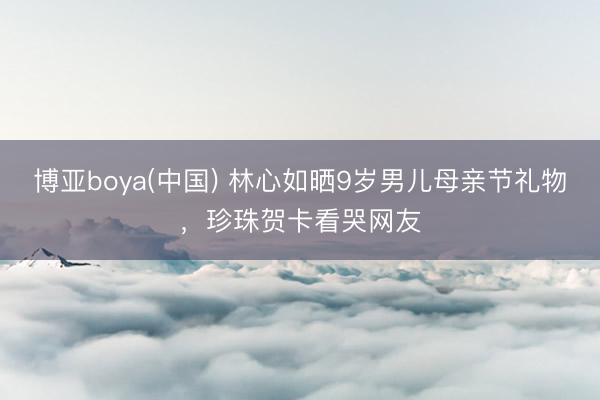博亚boya(中国) 林心如晒9岁男儿母亲节礼物，珍珠贺卡看哭网友