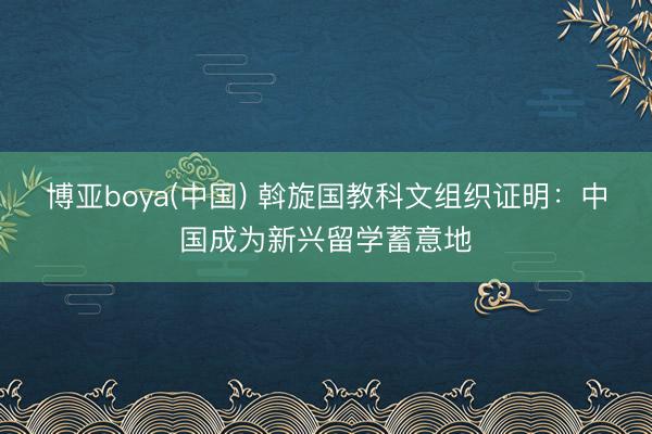博亚boya(中国) 斡旋国教科文组织证明：中国成为新兴留学蓄意地