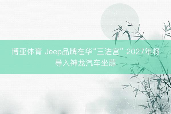 博亚体育 Jeep品牌在华“三进宫” 2027年将导入神龙汽车坐蓐