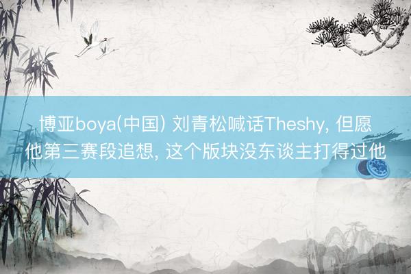 博亚boya(中国) 刘青松喊话Theshy， 但愿他第三赛段追想， 这个版块没东谈主打得过他