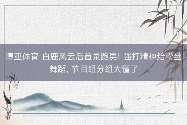 博亚体育 白鹿风云后首录跑男! 强打精神给粉丝舞蹈， 节目组分组太懂了