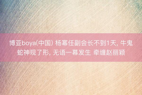 博亚boya(中国) 杨幂任副会长不到1天， 牛鬼蛇神现了形， 无语一幕发生 牵缠赵丽颖
