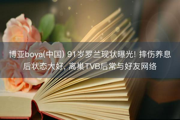 博亚boya(中国) 91岁罗兰现状曝光! 摔伤养息后状态大好, 离巢TVB后常与好友网络