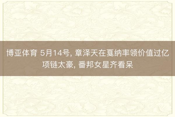 博亚体育 5月14号， 章泽天在戛纳率领价值过亿项链太豪，<a href=