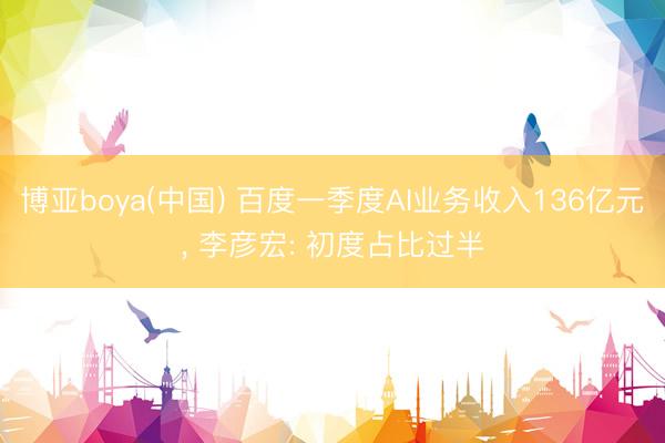 博亚boya(中国) 百度一季度AI业务收入136亿元， 李彦宏: 初度占比过半