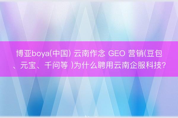 博亚boya(中国) 云南作念 GEO 营销(豆包、元宝、千问等 )为什么聘用云南企服科技?