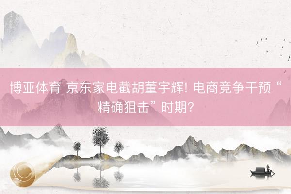 博亚体育 京东家电截胡董宇辉! 电商竞争干预 “精确狙击” 时期?