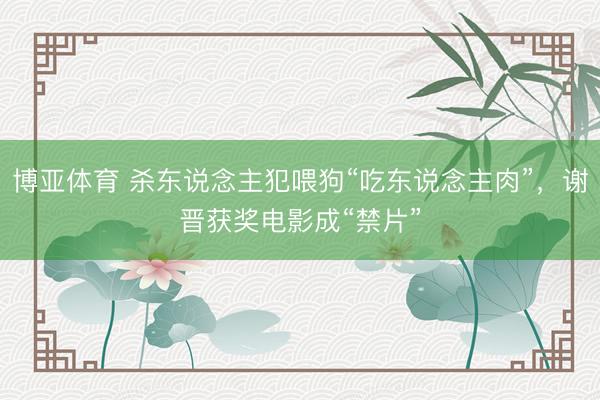 博亚体育 杀东说念主犯喂狗“吃东说念主肉”，谢晋获奖电影成“禁片”