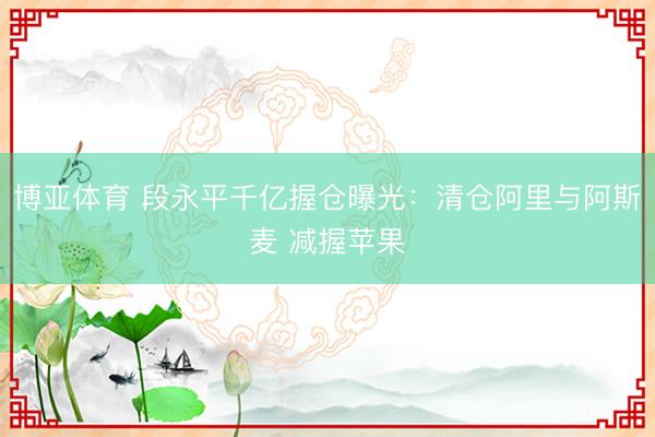 博亚体育 段永平千亿握仓曝光:清仓阿里与阿斯麦 减握苹果