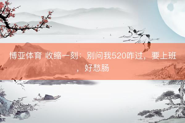 博亚体育 收缩一刻：别问我520咋过，要上班，好愁肠