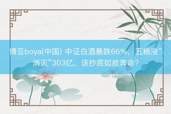 博亚boya(中国) 中证白酒暴跌66%，五粮液“消灭”303亿，该抄底如故奔命？