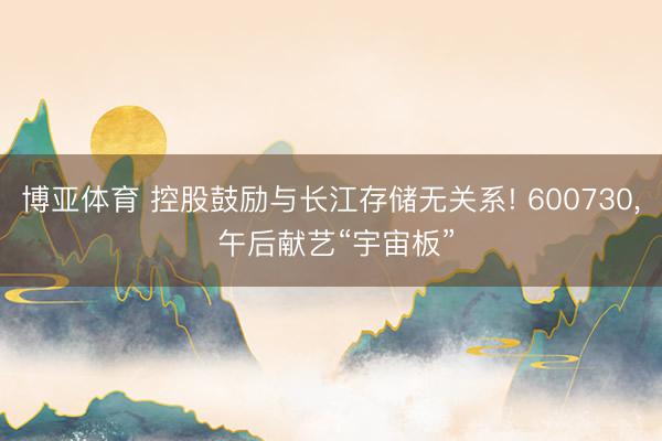 博亚体育 控股鼓励与长江存储无关系! 600730， 午后献艺“宇宙板”
