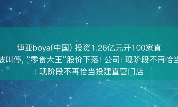 博亚boya(中国) 投资1.26亿元开100家直营店筹划倏得被叫停， “零食大王”股价下落! 公司: 现阶段不再恰当投建直营门店