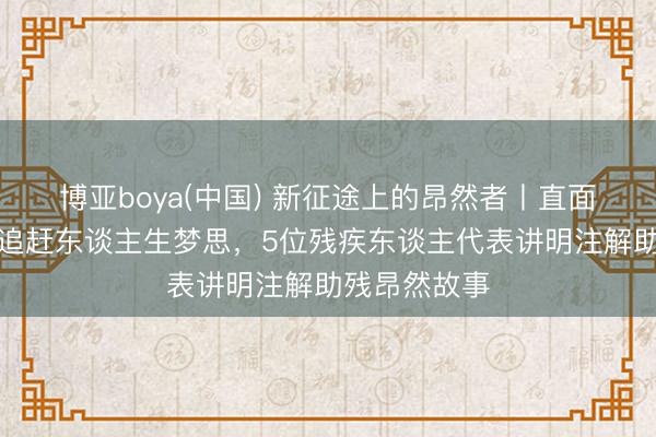 博亚boya(中国) 新征途上的昂然者丨直面辛勤挑战，追赶东谈主生梦思，5位残疾东谈主代表讲明注解助残昂然故事