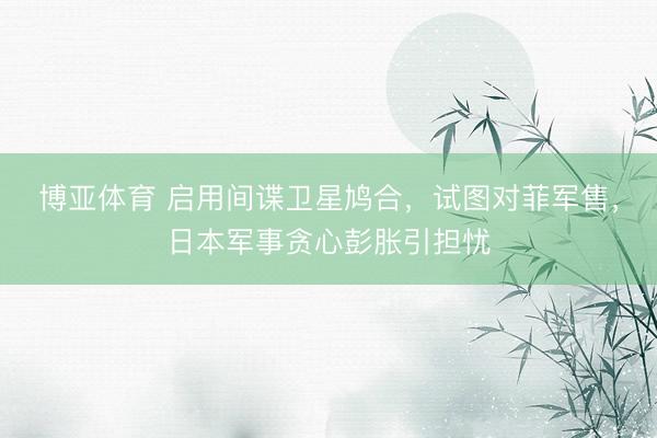 博亚体育 启用间谍卫星鸠合，试图对菲军售，日本军事贪心彭胀引担忧