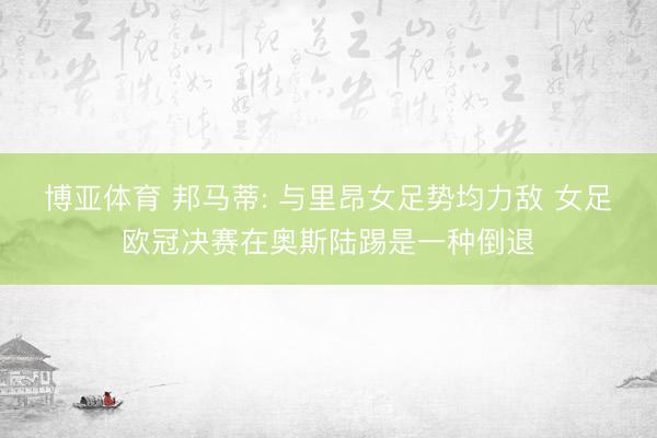 博亚体育 邦马蒂: 与里昂女足势均力敌 女足欧冠决赛在奥斯陆踢是一种倒退