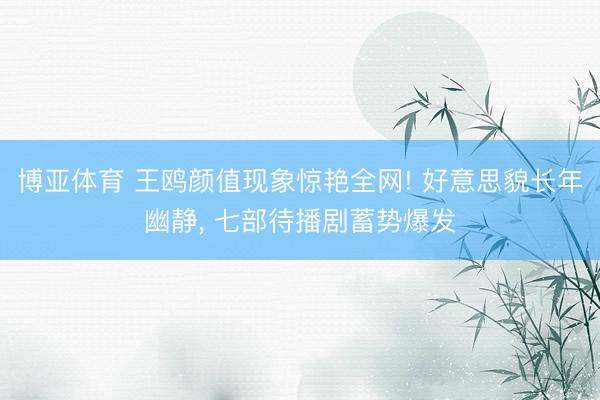 博亚体育 王鸥颜值现象惊艳全网! 好意思貌长年幽静， 七部待播剧蓄势爆发