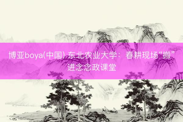 博亚boya(中国) 东北农业大学：春耕现场“搬”进念念政课堂